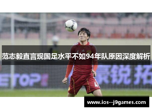 范志毅直言现国足水平不如94年队原因深度解析 范志毅直言现国足水平不如94年队原因深度解析