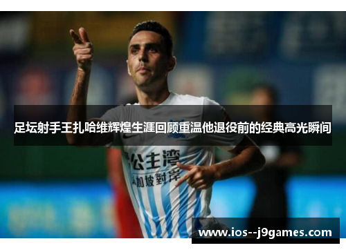 足坛射手王扎哈维辉煌生涯回顾重温他退役前的经典高光瞬间