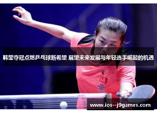 韩莹夺冠点燃乒乓球新希望 展望未来发展与年轻选手崛起的机遇