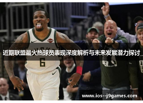 近期联盟最火热球员表现深度解析与未来发展潜力探讨 近期联盟最火热球员表现深度解析与未来发展潜力探讨