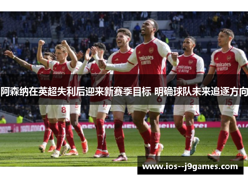 阿森纳在英超失利后迎来新赛季目标 明确球队未来追逐方向 阿森纳在英超失利后迎来新赛季目标 明确球队未来追逐方向