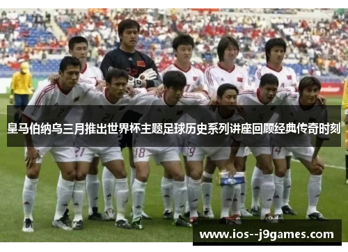 皇马伯纳乌三月推出世界杯主题足球历史系列讲座回顾经典传奇时刻 皇马伯纳乌三月推出世界杯主题足球历史系列讲座回顾经典传奇时刻